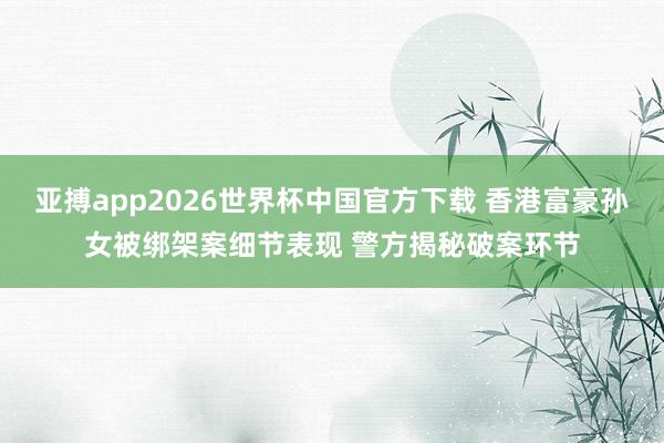 亚搏app2026世界杯中国官方下载 香港富豪孙女被绑架案细节表现 警方揭秘破案环节