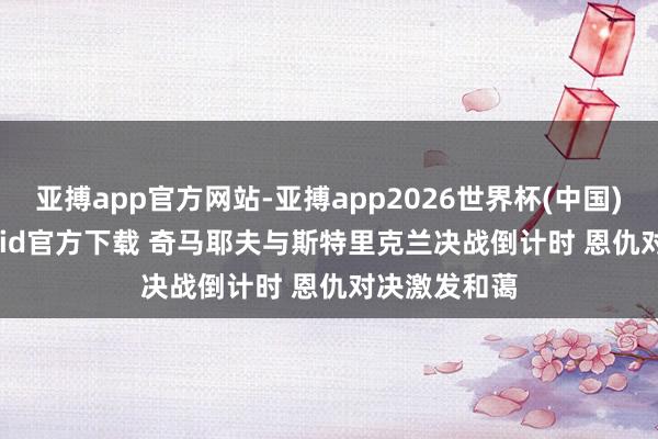 亚搏app官方网站-亚搏app2026世界杯(中国)IOS/Android官方下载 奇马耶夫与斯特里克兰决战倒计时 恩仇对决激发和蔼