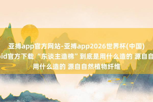 亚搏app官方网站-亚搏app2026世界杯(中国)IOS/Android官方下载 “东谈主造棉”到底是用什么造的 源自自然植物纤维