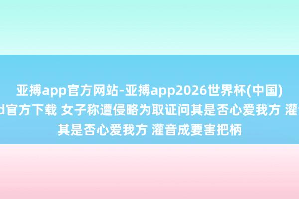 亚搏app官方网站-亚搏app2026世界杯(中国)IOS/Android官方下载 女子称遭侵略为取证问其是否心爱我方 灌音成要害把柄