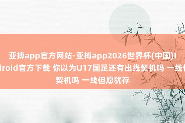 亚搏app官方网站-亚搏app2026世界杯(中国)IOS/Android官方下载 你以为U17国足还有出线契机吗 一线但愿犹存