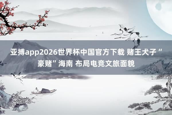 亚搏app2026世界杯中国官方下载 赌王犬子“豪赌”海南 布局电竞文旅面貌