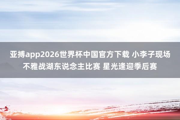 亚搏app2026世界杯中国官方下载 小李子现场不雅战湖东说念主比赛 星光逢迎季后赛