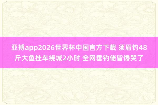 亚搏app2026世界杯中国官方下载 须眉钓48斤大鱼挂车绕城2小时 全网垂钓佬皆馋哭了
