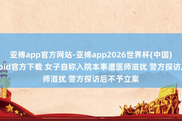 亚搏app官方网站-亚搏app2026世界杯(中国)IOS/Android官方下载 女子自称入院本事遭医师滋扰 警方探访后不予立案