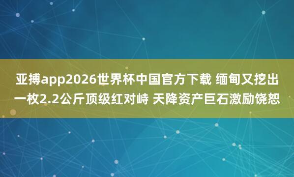 亚搏app2026世界杯中国官方下载 缅甸又挖出一枚2.2公斤顶级红对峙 天降资产巨石激励饶恕