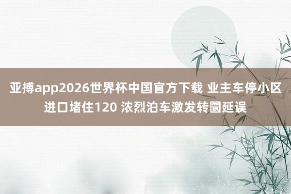 亚搏app2026世界杯中国官方下载 业主车停小区进口堵住120 浓烈泊车激发转圜延误