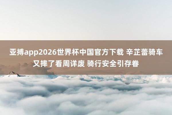 亚搏app2026世界杯中国官方下载 辛芷蕾骑车又摔了看周详废 骑行安全引存眷