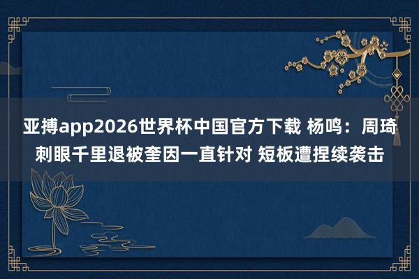 亚搏app2026世界杯中国官方下载 杨鸣：周琦刺眼千里退被奎因一直针对 短板遭捏续袭击