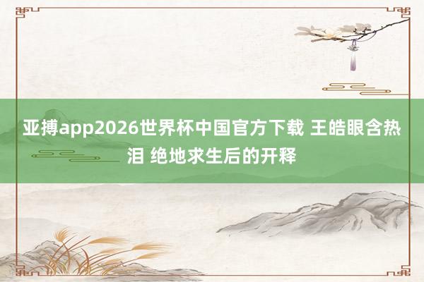 亚搏app2026世界杯中国官方下载 王皓眼含热泪 绝地求生后的开释
