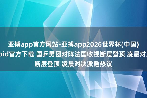 亚搏app官方网站-亚搏app2026世界杯(中国)IOS/Android官方下载 国乒男团对阵法国收视断层登顶 凌晨对决激勉热议