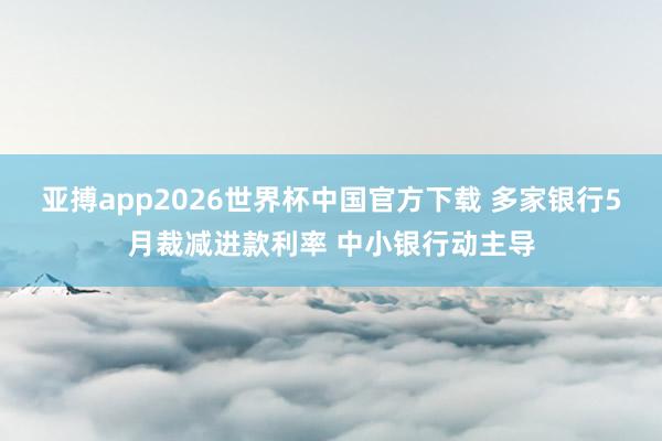 亚搏app2026世界杯中国官方下载 多家银行5月裁减进款利率 中小银行动主导