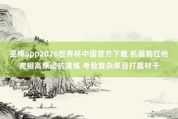 亚搏app2026世界杯中国官方下载 机器狗扛枪亮相高原顽抗演练 考验复杂条目打赢材干