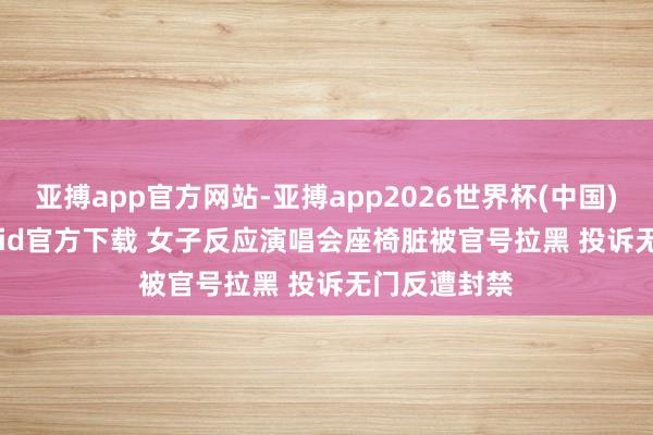 亚搏app官方网站-亚搏app2026世界杯(中国)IOS/Android官方下载 女子反应演唱会座椅脏被官号拉黑 投诉无门反遭封禁