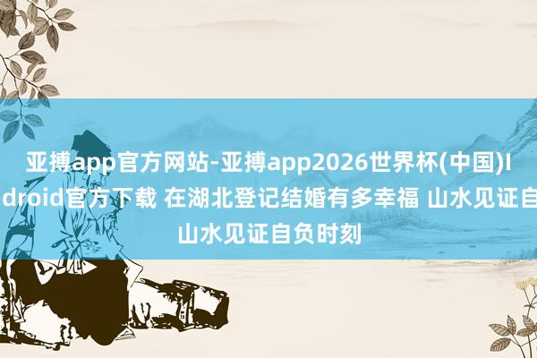 亚搏app官方网站-亚搏app2026世界杯(中国)IOS/Android官方下载 在湖北登记结婚有多幸福 山水见证自负时刻