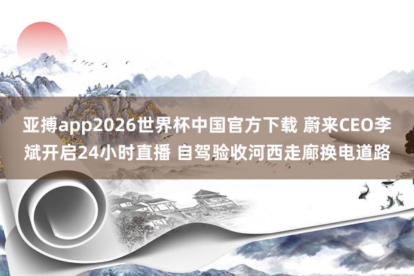 亚搏app2026世界杯中国官方下载 蔚来CEO李斌开启24小时直播 自驾验收河西走廊换电道路