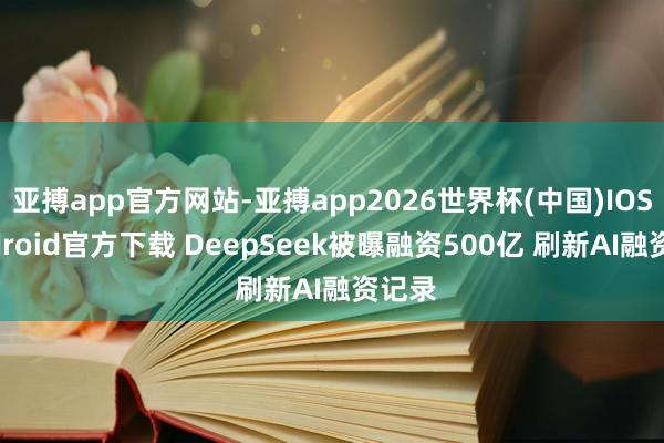 亚搏app官方网站-亚搏app2026世界杯(中国)IOS/Android官方下载 DeepSeek被曝融资500亿 刷新AI融资记录