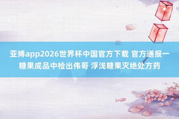 亚搏app2026世界杯中国官方下载 官方通报一糖果成品中检出伟哥 浮浅糖果灭绝处方药