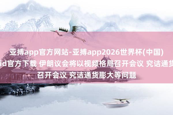 亚搏app官方网站-亚搏app2026世界杯(中国)IOS/Android官方下载 伊朗议会将以视频格局召开会议 究诘通货膨大等问题