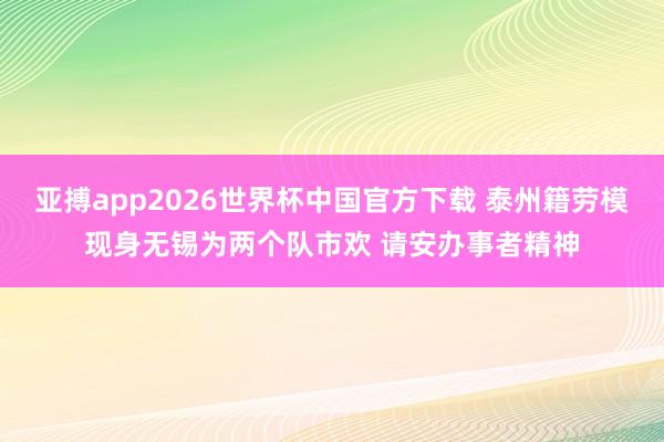 亚搏app2026世界杯中国官方下载 泰州籍劳模现身无锡为两个队市欢 请安办事者精神