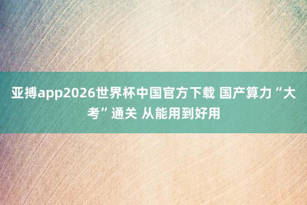 亚搏app2026世界杯中国官方下载 国产算力“大考”通关 从能用到好用