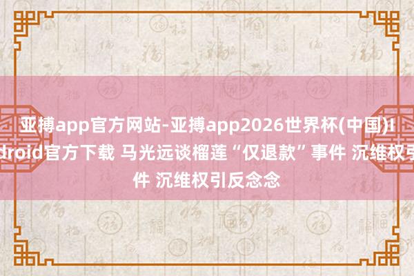 亚搏app官方网站-亚搏app2026世界杯(中国)IOS/Android官方下载 马光远谈榴莲“仅退款”事件 沉维权引反念念