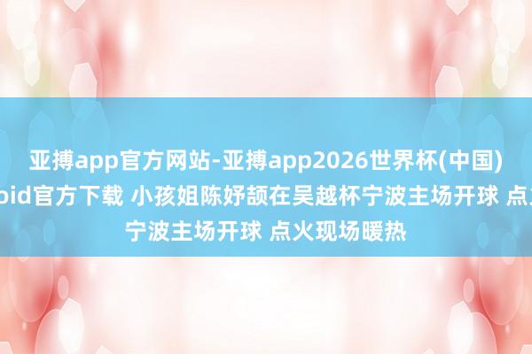 亚搏app官方网站-亚搏app2026世界杯(中国)IOS/Android官方下载 小孩姐陈妤颉在吴越杯宁波主场开球 点火现场暖热