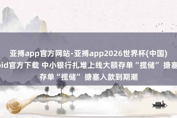 亚搏app官方网站-亚搏app2026世界杯(中国)IOS/Android官方下载 中小银行扎堆上线大额存单“揽储” 搪塞入款到期潮