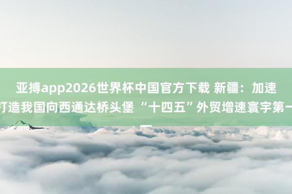 亚搏app2026世界杯中国官方下载 新疆：加速打造我国向西通达桥头堡 “十四五”外贸增速寰宇第一