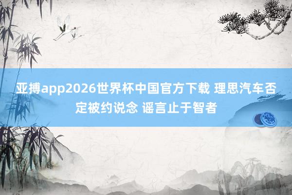 亚搏app2026世界杯中国官方下载 理思汽车否定被约说念 谣言止于智者