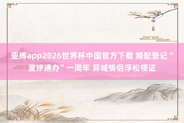 亚搏app2026世界杯中国官方下载 婚配登记“寰球通办”一周年 异域情侣浮松领证