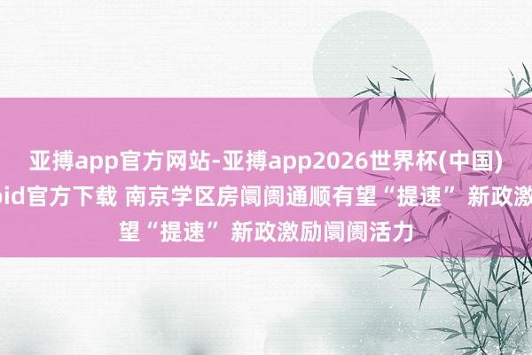 亚搏app官方网站-亚搏app2026世界杯(中国)IOS/Android官方下载 南京学区房阛阓通顺有望“提速” 新政激励阛阓活力