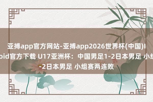 亚搏app官方网站-亚搏app2026世界杯(中国)IOS/Android官方下载 U17亚洲杯：中国男足1-2日本男足 小组赛两连败