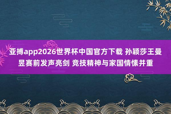 亚搏app2026世界杯中国官方下载 孙颖莎王曼昱赛前发声亮剑 竞技精神与家国情愫并重