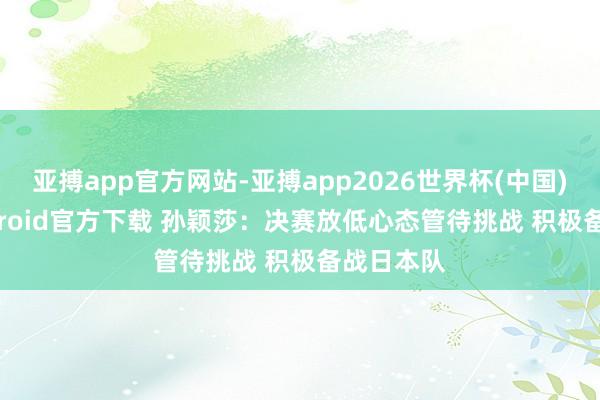 亚搏app官方网站-亚搏app2026世界杯(中国)IOS/Android官方下载 孙颖莎：决赛放低心态管待挑战 积极备战日本队
