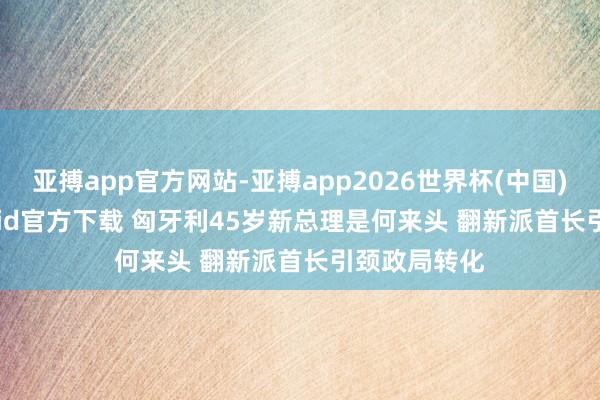 亚搏app官方网站-亚搏app2026世界杯(中国)IOS/Android官方下载 匈牙利45岁新总理是何来头 翻新派首长引颈政局转化