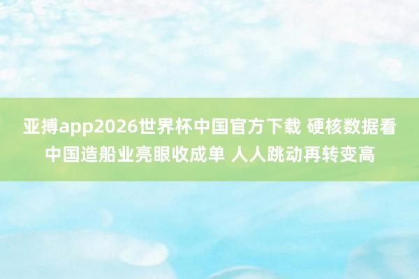亚搏app2026世界杯中国官方下载 硬核数据看中国造船业亮眼收成单 人人跳动再转变高