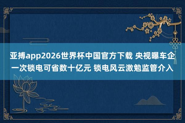 亚搏app2026世界杯中国官方下载 央视曝车企一次锁电可省数十亿元 锁电风云激勉监管介入