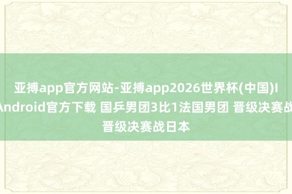 亚搏app官方网站-亚搏app2026世界杯(中国)IOS/Android官方下载 国乒男团3比1法国男团 晋级决赛战日本