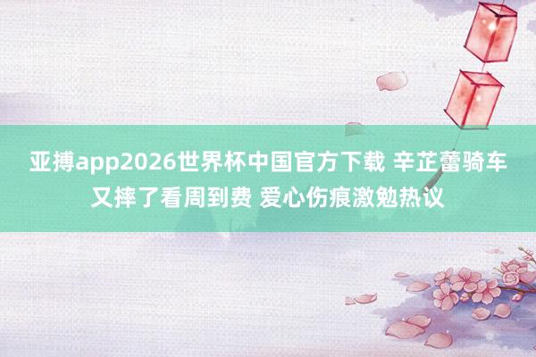 亚搏app2026世界杯中国官方下载 辛芷蕾骑车又摔了看周到费 爱心伤痕激勉热议