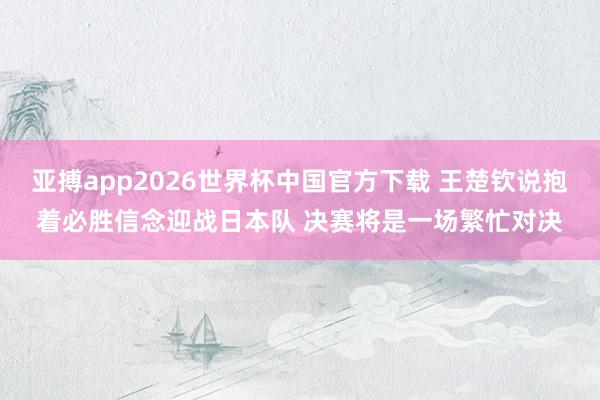 亚搏app2026世界杯中国官方下载 王楚钦说抱着必胜信念迎战日本队 决赛将是一场繁忙对决