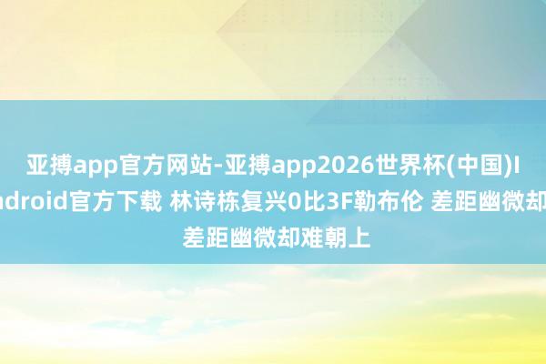 亚搏app官方网站-亚搏app2026世界杯(中国)IOS/Android官方下载 林诗栋复兴0比3F勒布伦 差距幽微却难朝上