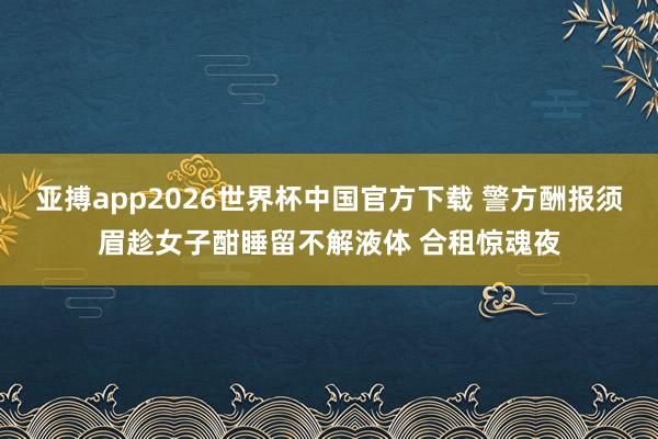 亚搏app2026世界杯中国官方下载 警方酬报须眉趁女子酣睡留不解液体 合租惊魂夜