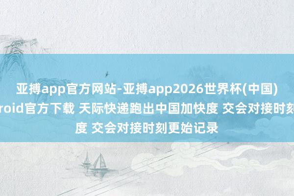 亚搏app官方网站-亚搏app2026世界杯(中国)IOS/Android官方下载 天际快递跑出中国加快度 交会对接时刻更始记录