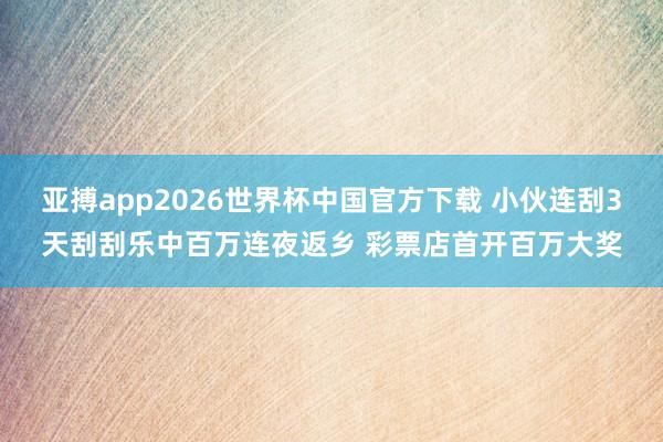 亚搏app2026世界杯中国官方下载 小伙连刮3天刮刮乐中百万连夜返乡 彩票店首开百万大奖