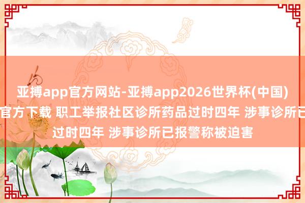 亚搏app官方网站-亚搏app2026世界杯(中国)IOS/Android官方下载 职工举报社区诊所药品过时四年 涉事诊所已报警称被迫害