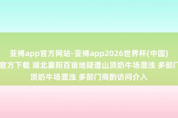 亚搏app官方网站-亚搏app2026世界杯(中国)IOS/Android官方下载 湖北襄阳百亩地疑遭山顶奶牛场混浊 多部门商酌访问介入
