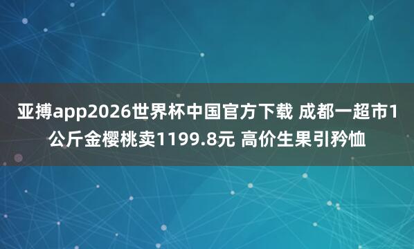 亚搏app2026世界杯中国官方下载 成都一超市1公斤金樱桃卖1199.8元 高价生果引矜恤