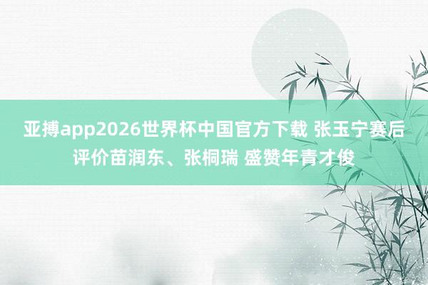 亚搏app2026世界杯中国官方下载 张玉宁赛后评价苗润东、张桐瑞 盛赞年青才俊