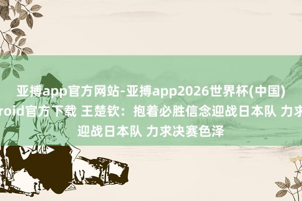 亚搏app官方网站-亚搏app2026世界杯(中国)IOS/Android官方下载 王楚钦：抱着必胜信念迎战日本队 力求决赛色泽